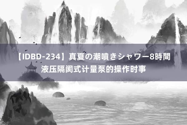 【IDBD-234】真夏の潮噴きシャワー8時間 液压隔阂式计量泵的操作时事