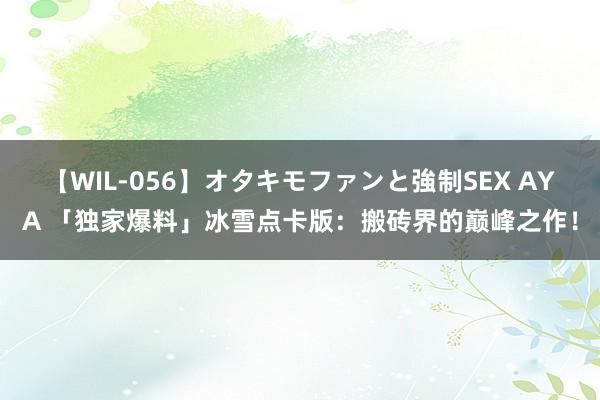 【WIL-056】オタキモファンと強制SEX AYA 「独家爆料」冰雪点卡版：搬砖界的巅峰之作！