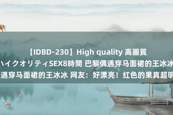 【IDBD-230】High quality 高画質で魅せます！究極のIP女優ハイクオリティSEX8時間 巴黎偶遇穿马面裙的王冰冰 网友：好漂亮！红色的果真超明艳大方