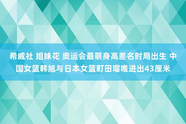 希威社 姐妹花 奥运会最萌身高差名时局出生 中国女篮韩旭与日本女篮町田瑠唯进出43厘米