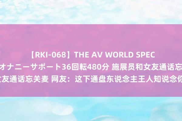 【RKI-068】THE AV WORLD SPECIAL あなただけに 最高のオナニーサポート36回転480分 施展员和女友通话忘关麦 网友：这下通盘东说念主王人知说念你们在全部6个月了