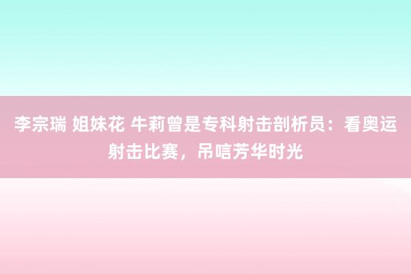 李宗瑞 姐妹花 牛莉曾是专科射击剖析员：看奥运射击比赛，吊唁芳华时光