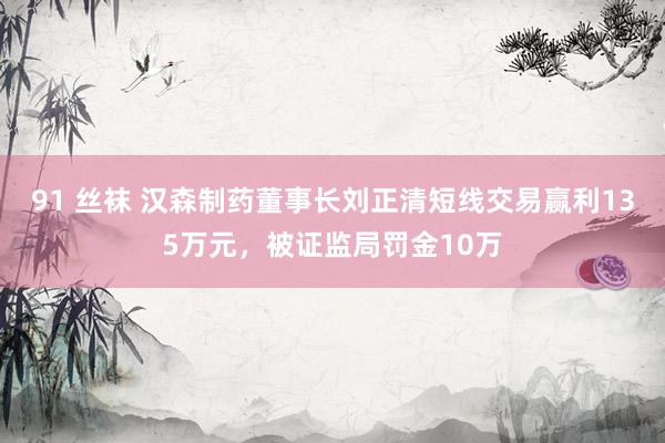 91 丝袜 汉森制药董事长刘正清短线交易赢利135万元，被证监局罚金10万