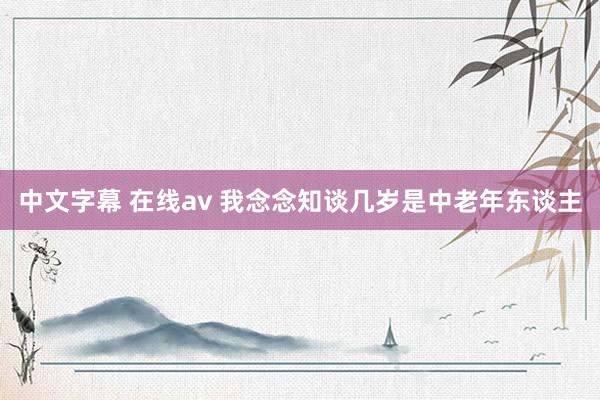 中文字幕 在线av 我念念知谈几岁是中老年东谈主