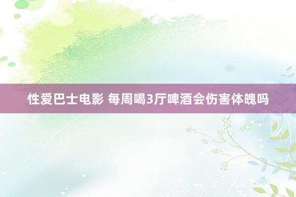 性爱巴士电影 每周喝3厅啤酒会伤害体魄吗