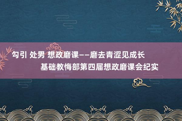 勾引 处男 想政磨课——磨去青涩见成长                    基础教悔部第四届想政磨课会纪实