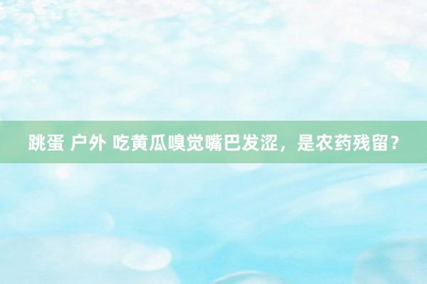 跳蛋 户外 吃黄瓜嗅觉嘴巴发涩，是农药残留？