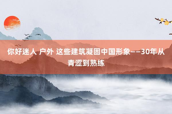 你好迷人 户外 这些建筑凝固中国形象——30年从青涩到熟练