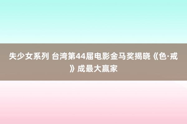 失少女系列 台湾第44届电影金马奖揭晓《色·戒》成最大赢家