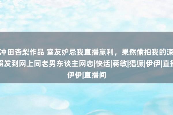 冲田杏梨作品 室友妒忌我直播赢利，果然偷拍我的深邃照发到网上同老男东谈主网恋|快活|蒋敏|猖獗|伊伊|直播间