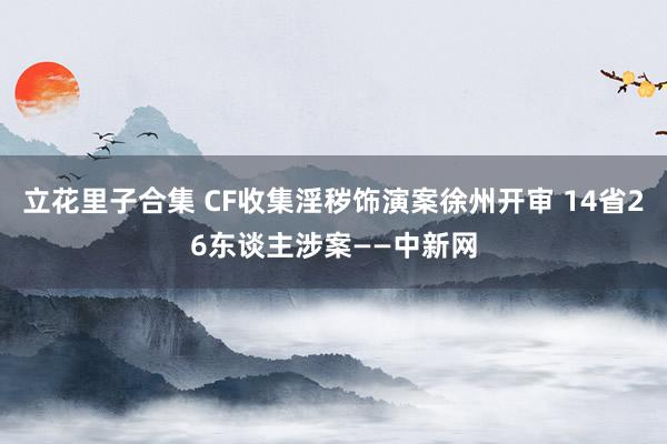 立花里子合集 CF收集淫秽饰演案徐州开审 14省26东谈主涉案——中新网