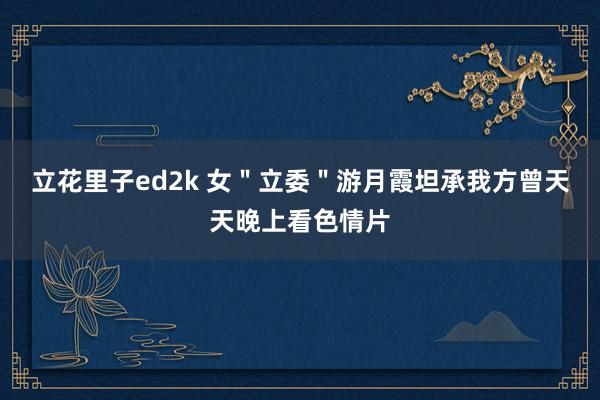 立花里子ed2k 女＂立委＂游月霞坦承我方曾天天晚上看色情片