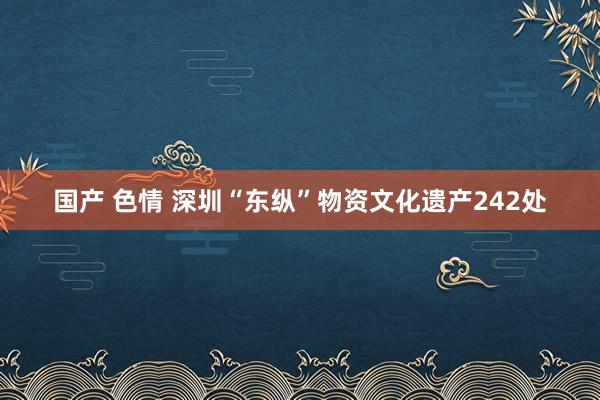 国产 色情 深圳“东纵”物资文化遗产242处