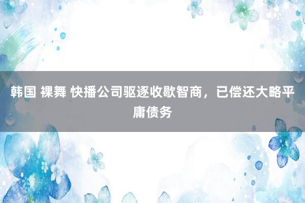 韩国 裸舞 快播公司驱逐收歇智商，已偿还大略平庸债务