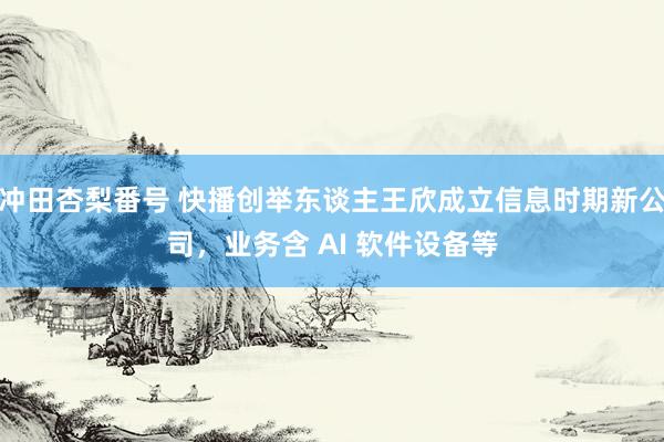 冲田杏梨番号 快播创举东谈主王欣成立信息时期新公司，业务含 AI 软件设备等