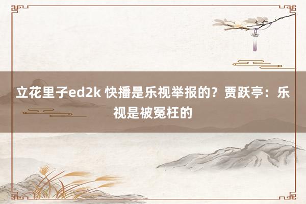 立花里子ed2k 快播是乐视举报的？贾跃亭：乐视是被冤枉的