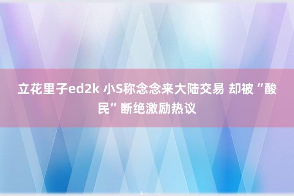 立花里子ed2k 小S称念念来大陆交易 却被“酸民”断绝激励热议