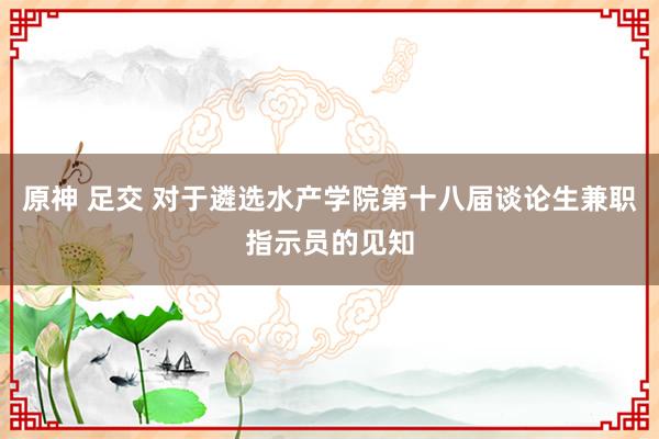 原神 足交 对于遴选水产学院第十八届谈论生兼职指示员的见知