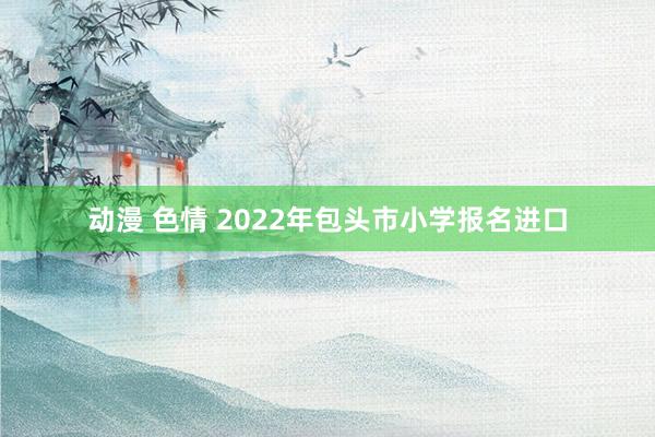 动漫 色情 2022年包头市小学报名进口