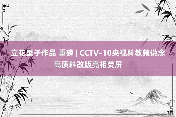 立花里子作品 重磅 | CCTV-10央视科教频说念高质料改版亮相荧屏