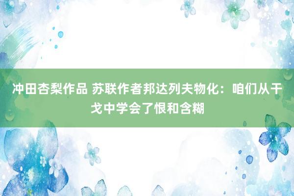 冲田杏梨作品 苏联作者邦达列夫物化：咱们从干戈中学会了恨和含糊