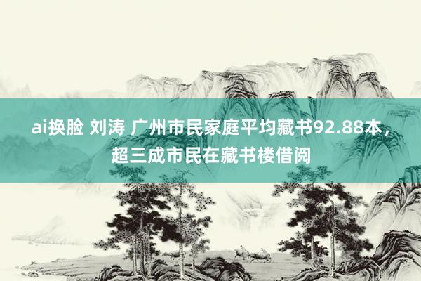 ai换脸 刘涛 广州市民家庭平均藏书92.88本，超三成市民在藏书楼借阅