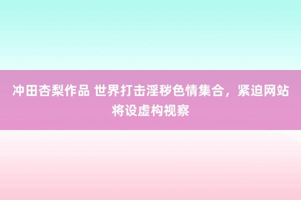 冲田杏梨作品 世界打击淫秽色情集合，紧迫网站将设虚构视察