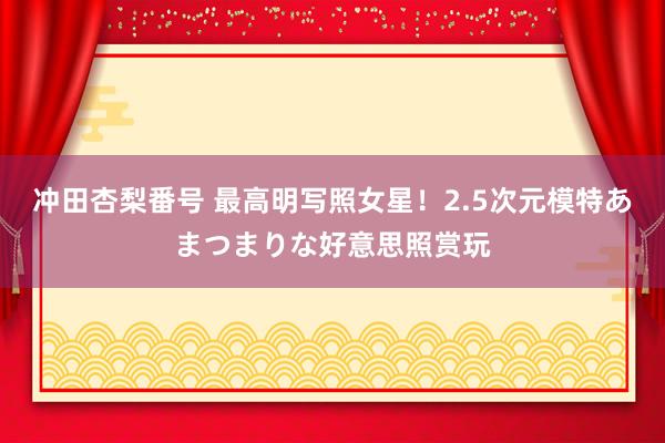 冲田杏梨番号 最高明写照女星！2.5次元模特あまつまりな好意思照赏玩