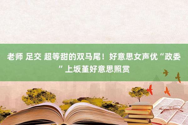 老师 足交 超等甜的双马尾！好意思女声优“政委”上坂堇好意思照赏