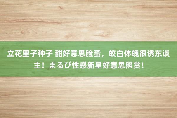 立花里子种子 甜好意思脸蛋，皎白体魄很诱东谈主！まるぴ性感新星好意思照赏！