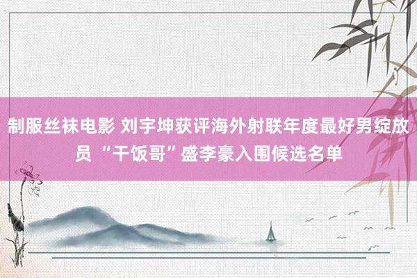 制服丝袜电影 刘宇坤获评海外射联年度最好男绽放员 “干饭哥”盛李豪入围候选名单