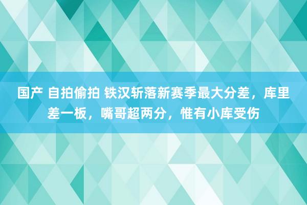 国产 自拍偷拍 铁汉斩落新赛季最大分差，库里差一板，嘴哥超两分，惟有小库受伤